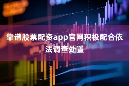 靠谱股票配资app官网积极配合依法调查处置