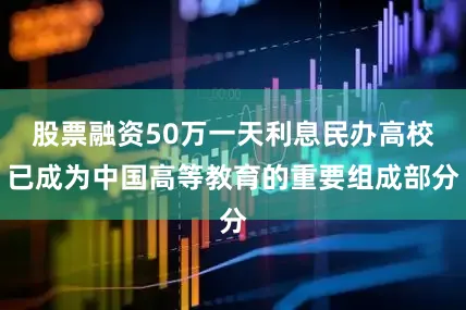 股票融资50万一天利息民办高校已成为中国高等教育的重要组成部分