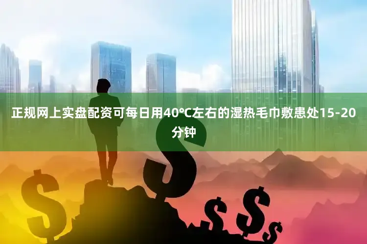 正规网上实盘配资可每日用40℃左右的湿热毛巾敷患处15-20分钟