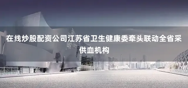 在线炒股配资公司江苏省卫生健康委牵头联动全省采供血机构