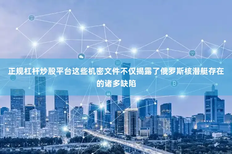 正规杠杆炒股平台这些机密文件不仅揭露了俄罗斯核潜艇存在的诸多缺陷