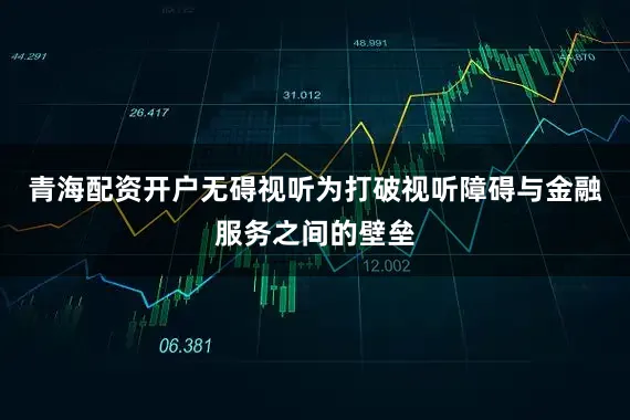 青海配资开户无碍视听为打破视听障碍与金融服务之间的壁垒
