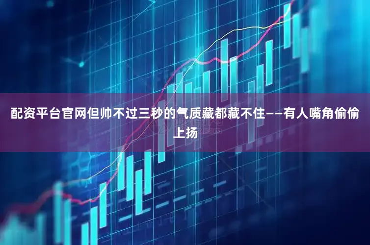 配资平台官网但帅不过三秒的气质藏都藏不住——有人嘴角偷偷上扬