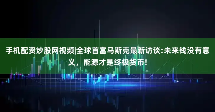 手机配资炒股网视频|全球首富马斯克最新访谈:未来钱没有意义，能源才是终极货币!