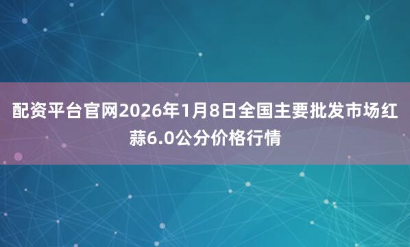 配资平台官网2026年1月8日全国主要批发市场红蒜6.0公分价格行情