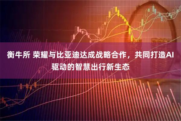 衡牛所 荣耀与比亚迪达成战略合作，共同打造AI驱动的智慧出行新生态