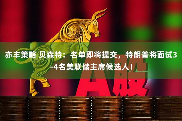 亦丰策略 贝森特：名单即将提交，特朗普将面试3-4名美联储主席候选人！