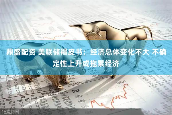 鼎盛配资 美联储褐皮书：经济总体变化不大 不确定性上升或拖累经济