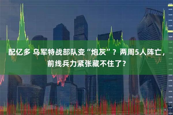 配亿多 乌军特战部队变“炮灰”？两周5人阵亡，前线兵力紧张藏不住了？