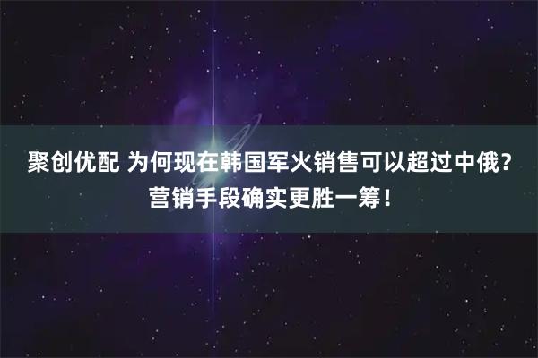 聚创优配 为何现在韩国军火销售可以超过中俄？营销手段确实更胜一筹！