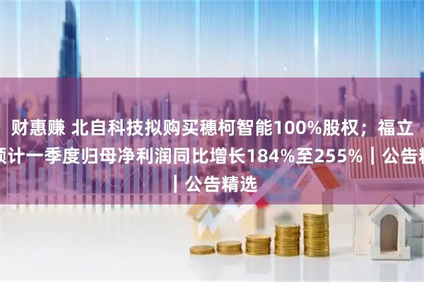 财惠赚 北自科技拟购买穗柯智能100%股权；福立旺预计一季度归母净利润同比增长184%至255%｜公告精选
