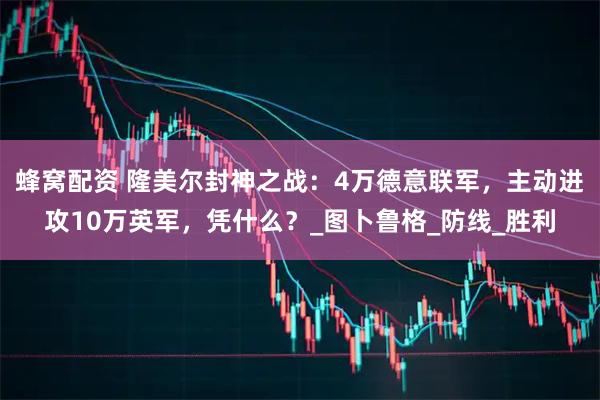 蜂窝配资 隆美尔封神之战：4万德意联军，主动进攻10万英军，凭什么？_图卜鲁格_防线_胜利