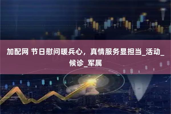 加配网 节日慰问暖兵心，真情服务显担当_活动_候诊_军属