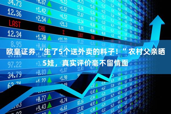 欧皇证券 “生了5个送外卖的料子！”农村父亲晒5娃，真实评价毫不留情面