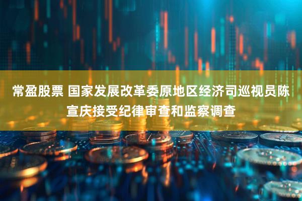 常盈股票 国家发展改革委原地区经济司巡视员陈宣庆接受纪律审查和监察调查