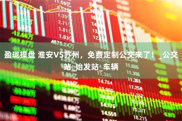 盈珑操盘 淮安VS苏州，免费定制公交来了！_公交站_始发站_车辆
