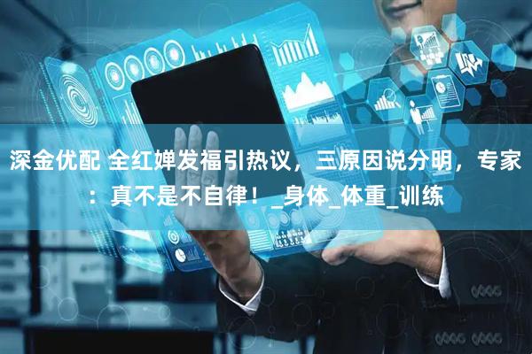 深金优配 全红婵发福引热议，三原因说分明，专家：真不是不自律！_身体_体重_训练