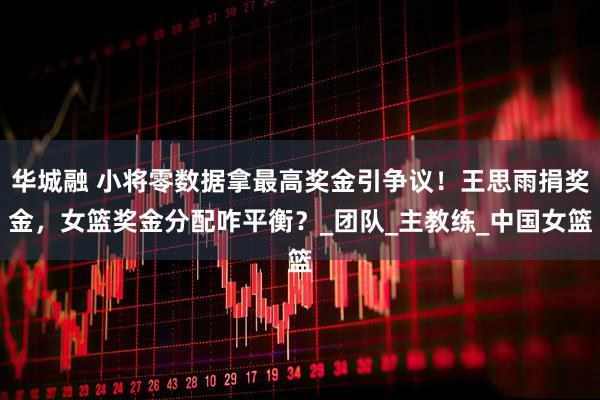 华城融 小将零数据拿最高奖金引争议！王思雨捐奖金，女篮奖金分配咋平衡？_团队_主教练_中国女篮