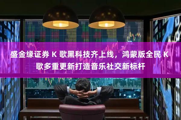 盛金缘证券 K 歌黑科技齐上线，鸿蒙版全民 K 歌多重更新打造音乐社交新标杆