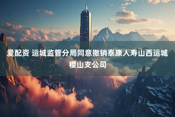 爱配资 运城监管分局同意撤销泰康人寿山西运城稷山支公司
