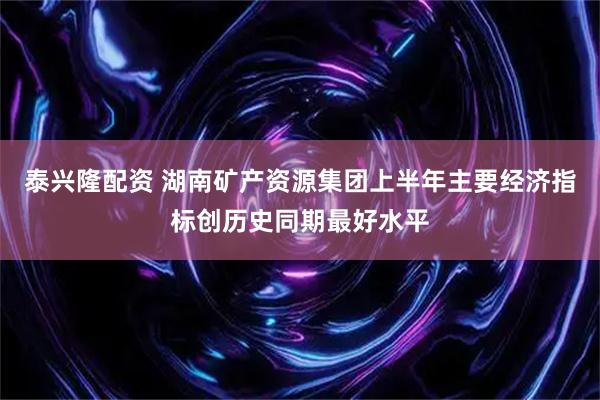 泰兴隆配资 湖南矿产资源集团上半年主要经济指标创历史同期最好水平