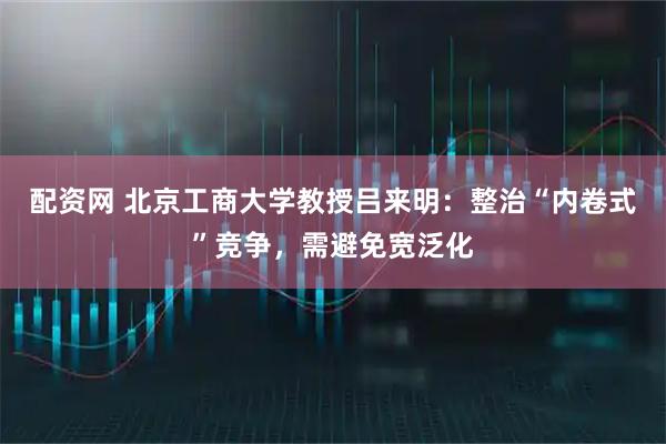 配资网 北京工商大学教授吕来明：整治“内卷式”竞争，需避免宽泛化