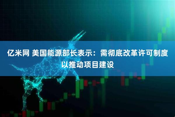 亿米网 美国能源部长表示：需彻底改革许可制度以推动项目建设