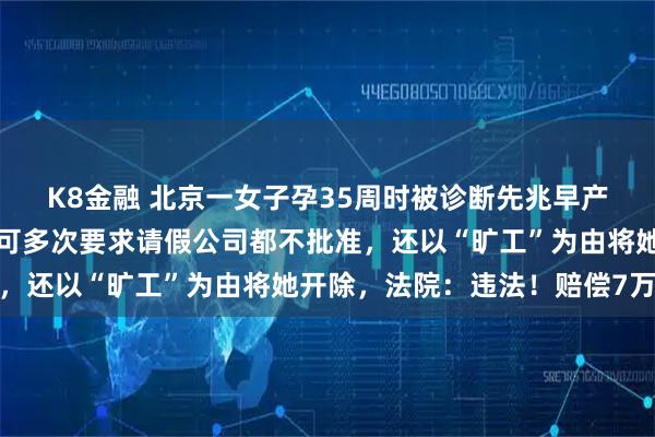 K8金融 北京一女子孕35周时被诊断先兆早产，医生建议休息两周，可多次要求请假公司都不批准，还以“旷工”为由将她开除，法院：违法！赔偿7万元