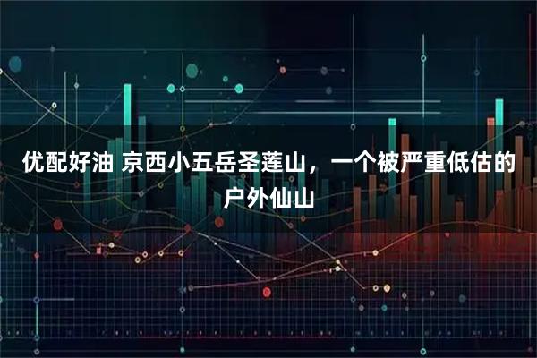 优配好油 京西小五岳圣莲山，一个被严重低估的户外仙山