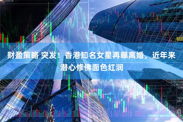 财盈策略 突发！香港知名女星再曝离婚，近年来潜心修佛面色红润
