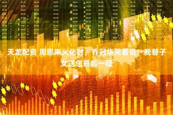 天龙配资 周恩来火化时，乔冠华哭着说：我替子女送您最后一程