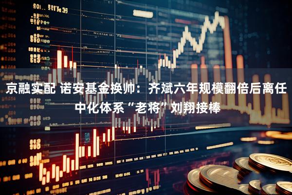 京融实配 诺安基金换帅：齐斌六年规模翻倍后离任 中化体系“老将”刘翔接棒