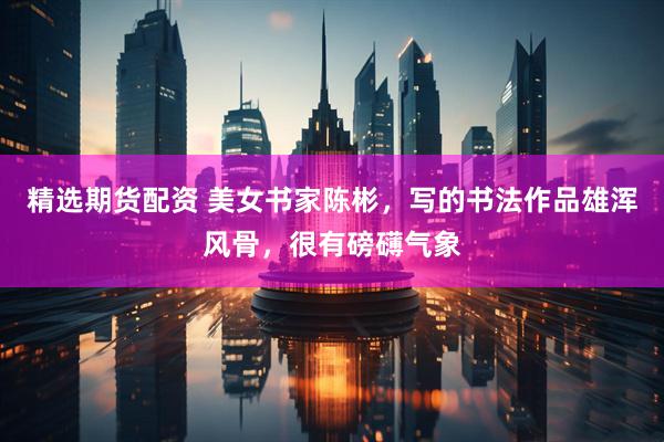 精选期货配资 美女书家陈彬，写的书法作品雄浑风骨，很有磅礴气象