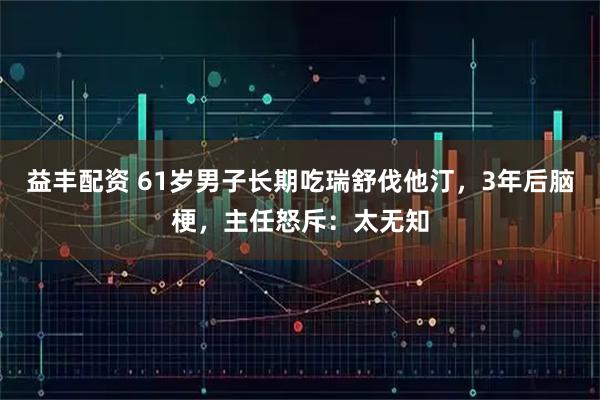 益丰配资 61岁男子长期吃瑞舒伐他汀，3年后脑梗，主任怒斥：太无知