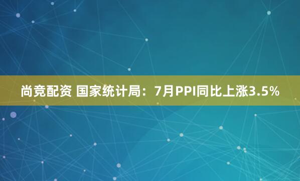 尚竞配资 国家统计局：7月PPI同比上涨3.5%