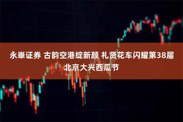 永崋证券 古韵空港绽新颜 礼贤花车闪耀第38届北京大兴西瓜节